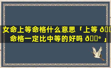 女命上等命格什么意思「上等 🐟 命格一定比中等的好吗 💮 」